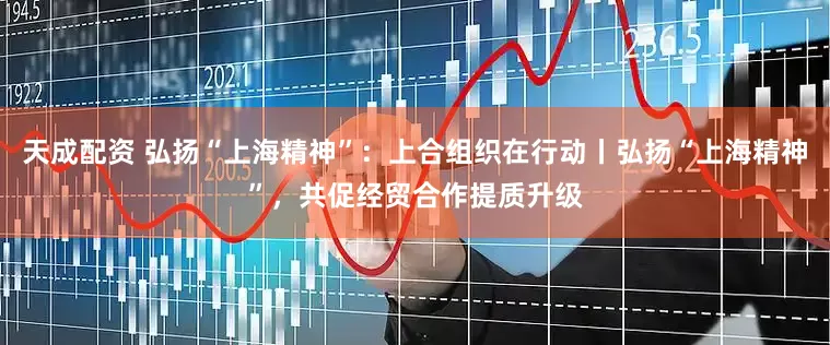 天成配资 弘扬“上海精神”：上合组织在行动丨弘扬“上海精神”，共促经贸合作提质升级