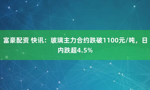 富豪配资 快讯：玻璃主力合约跌破1100元/吨，日内跌超4.5%