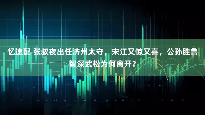 忆速配 张叔夜出任济州太守，宋江又惊又喜，公孙胜鲁智深武松为何离开？