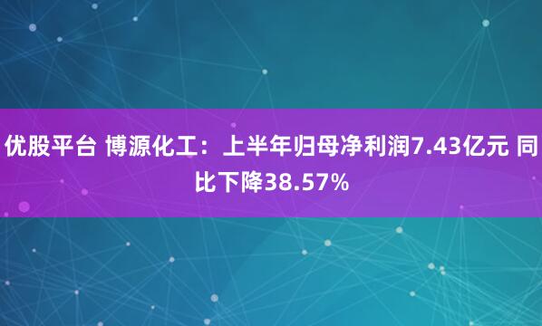 优股平台 博源化工：上半年归母净利润7.43亿元 同比下降38.57%
