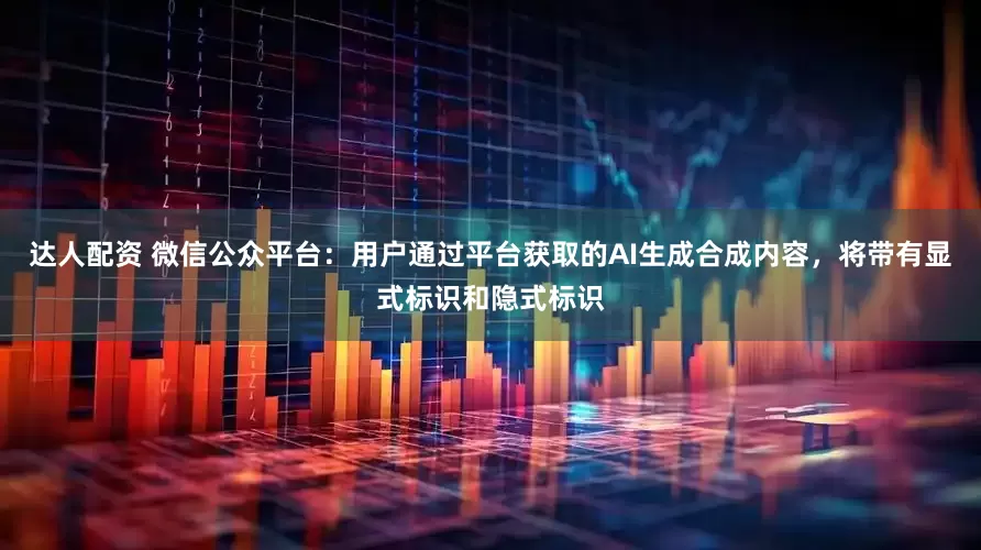 达人配资 微信公众平台：用户通过平台获取的AI生成合成内容，将带有显式标识和隐式标识