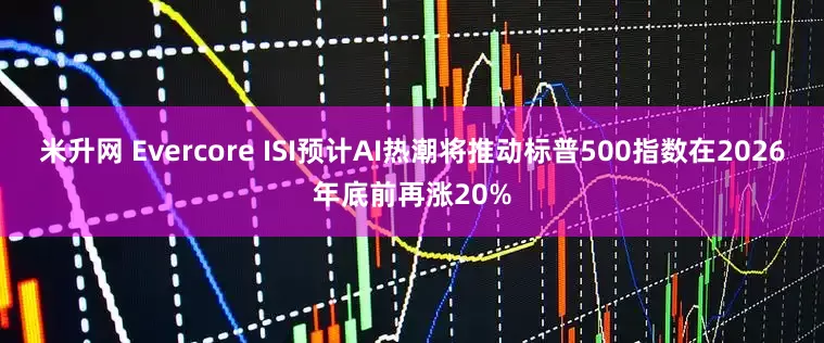 米升网 Evercore ISI预计AI热潮将推动标普500指数在2026年底前再涨20%