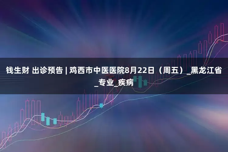 钱生财 出诊预告 | 鸡西市中医医院8月22日（周五）_黑龙江省_专业_疾病