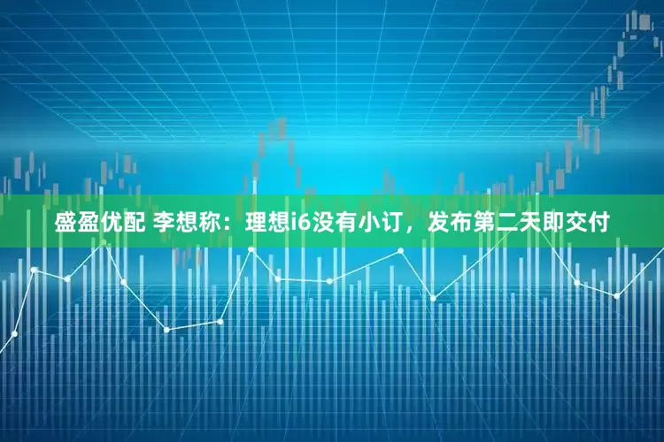 盛盈优配 李想称：理想i6没有小订，发布第二天即交付
