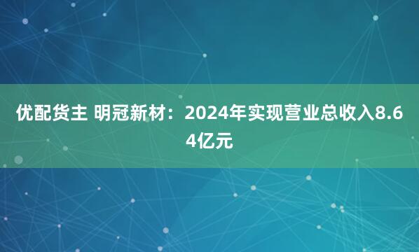 优配货主 明冠新材：2024年实现营业总收入8.64亿元