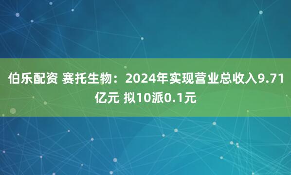 伯乐配资 赛托生物：2024年实现营业总收入9.71亿元 拟10派0.1元