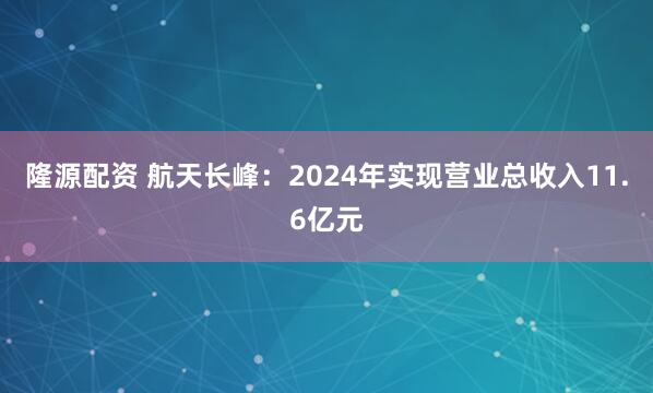 隆源配资 航天长峰：2024年实现营业总收入11.6亿元