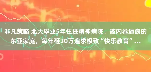 非凡策略 北大毕业5年住进精神病院！被内卷逼疯的东亚家庭，每年砸30万追求极致“快乐教育”…