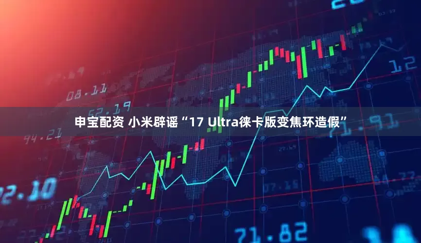 申宝配资 小米辟谣“17 Ultra徕卡版变焦环造假”