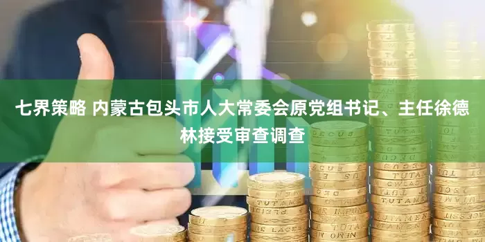 七界策略 内蒙古包头市人大常委会原党组书记、主任徐德林接受审查调查