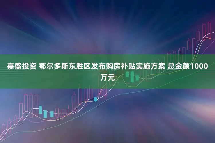 嘉盛投资 鄂尔多斯东胜区发布购房补贴实施方案 总金额1000万元