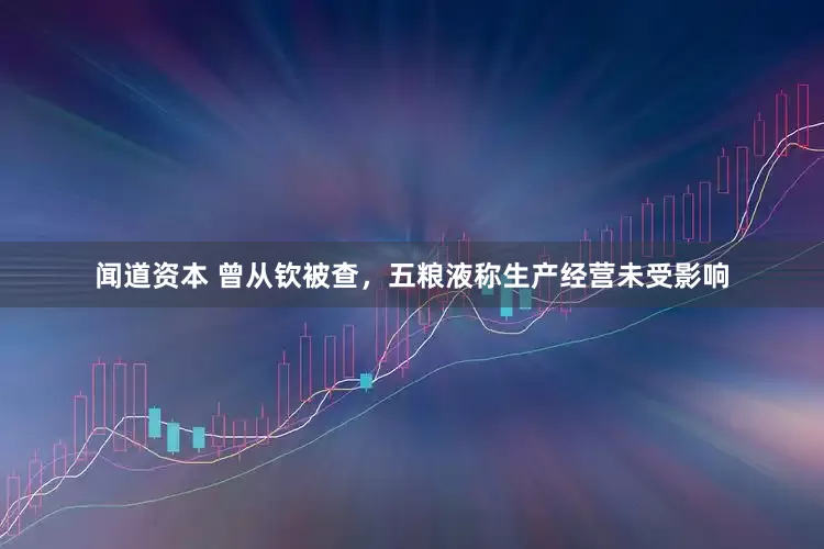 闻道资本 曾从钦被查，五粮液称生产经营未受影响
