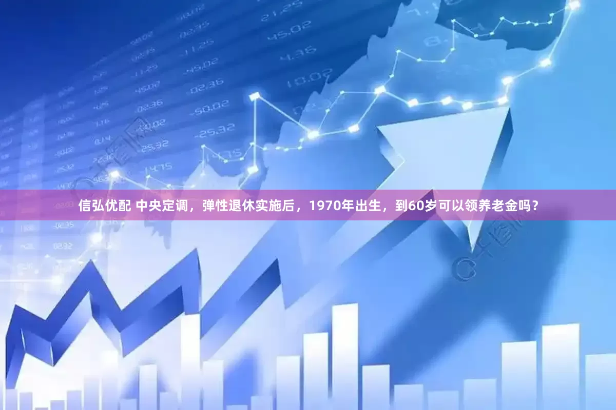 信弘优配 中央定调，弹性退休实施后，1970年出生，到60岁可以领养老金吗？